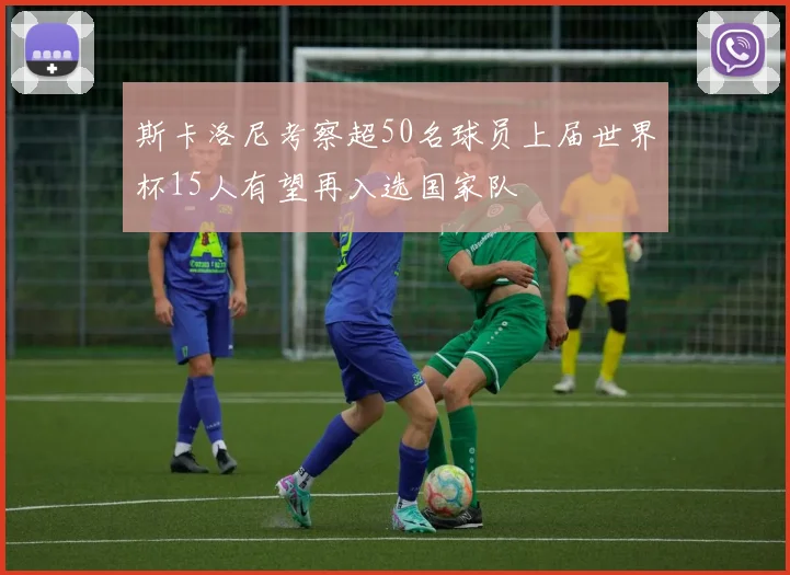 斯卡洛尼考察超50名球员上届世界杯15人有望再入选国家队