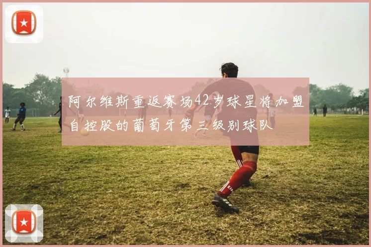 阿尔维斯重返赛场42岁球星将加盟自控股的葡萄牙第三级别球队