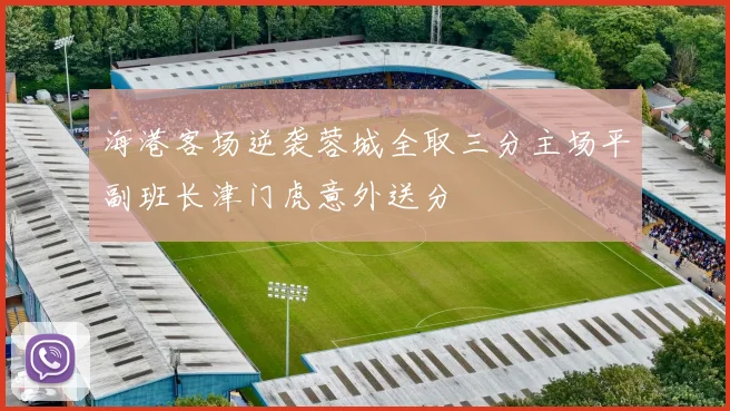 海港客场逆袭蓉城全取三分主场平副班长津门虎意外送分
