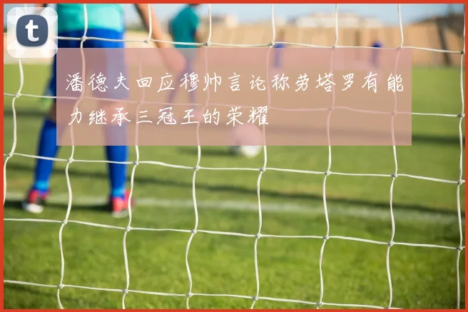 潘德夫回应穆帅言论称劳塔罗有能力继承三冠王的荣耀