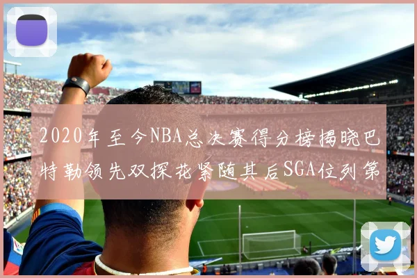 2020年至今NBA总决赛得分榜揭晓巴特勒领先双探花紧随其后SGA位列第四