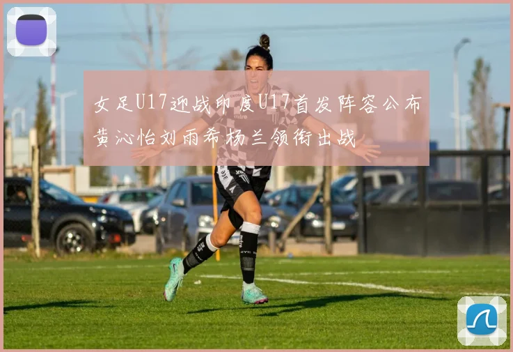 女足U17迎战印度U17首发阵容公布黄沁怡刘雨希杨兰领衔出战