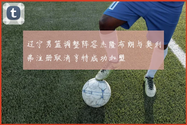 辽宁男篮调整阵容杰隆布朗与奥利弗注册取消亨特成功加盟