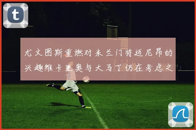 尤文图斯重燃对米兰门将迈尼昂的兴趣维卡里奥与大马丁仍在考虑之中