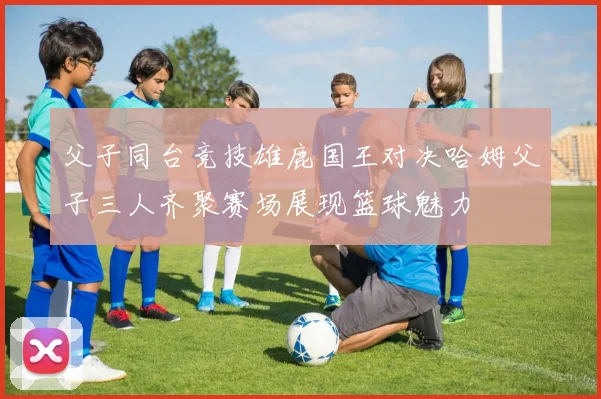 父子同台竞技雄鹿国王对决哈姆父子三人齐聚赛场展现篮球魅力