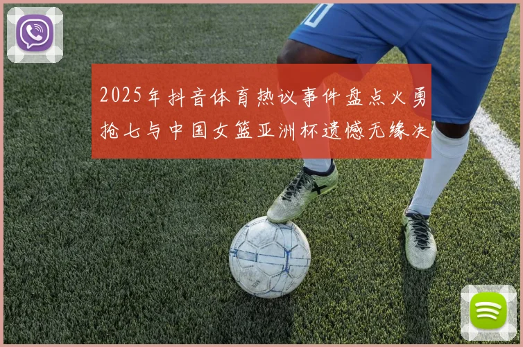 2025年抖音体育热议事件盘点火勇抢七与中国女篮亚洲杯遗憾无缘决赛