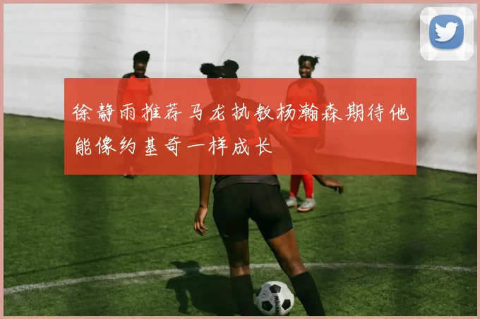 徐静雨推荐马龙执教杨瀚森期待他能像约基奇一样成长