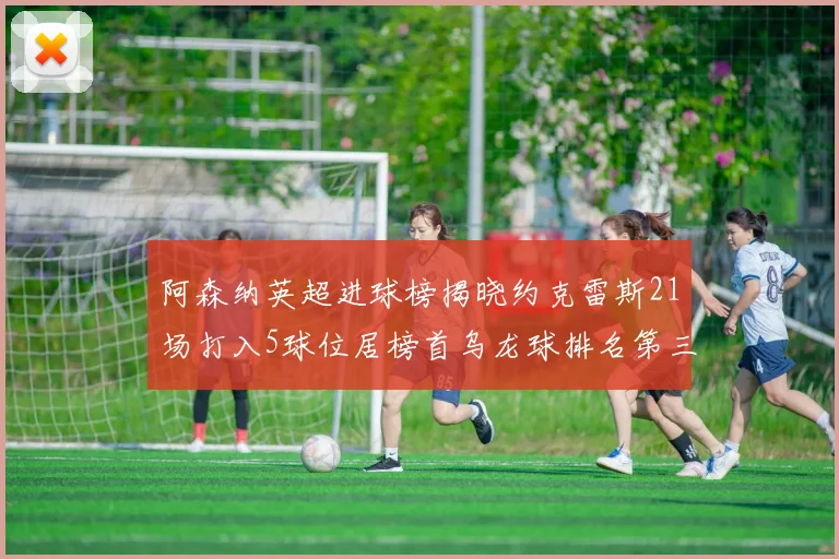 阿森纳英超进球榜揭晓约克雷斯21场打入5球位居榜首乌龙球排名第三