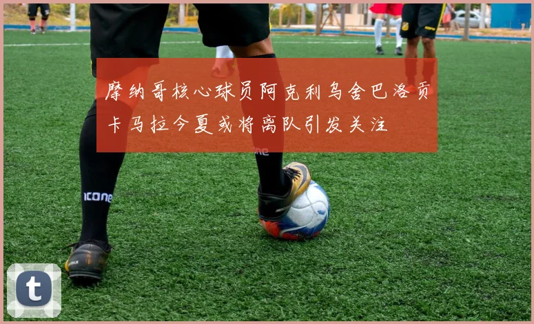 摩纳哥核心球员阿克利乌舍巴洛贡卡马拉今夏或将离队引发关注