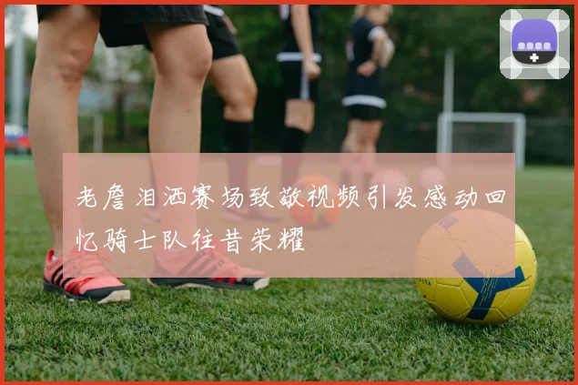 老詹泪洒赛场致敬视频引发感动回忆骑士队往昔荣耀
