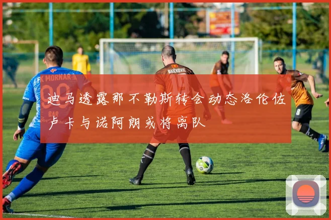 迪马透露那不勒斯转会动态洛伦佐卢卡与诺阿朗或将离队