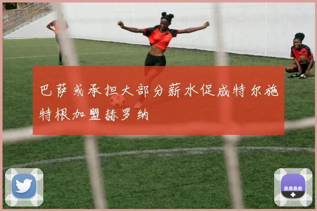 巴萨或承担大部分薪水促成特尔施特根加盟赫罗纳