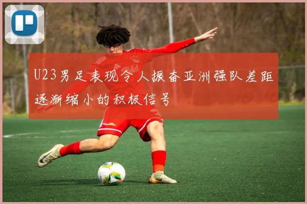 U23男足表现令人振奋亚洲强队差距逐渐缩小的积极信号