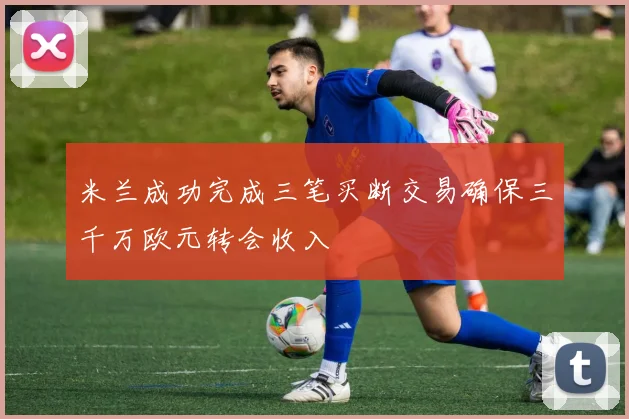 米兰成功完成三笔买断交易确保三千万欧元转会收入