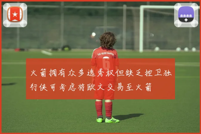 火箭拥有众多选秀权但缺乏控卫独行侠可考虑将欧文交易至火箭