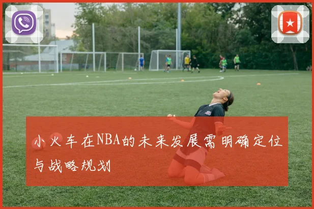 小火车在NBA的未来发展需明确定位与战略规划