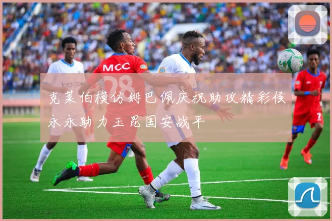 克莱伯模仿姆巴佩庆祝助攻精彩侯永永助力玉昆国安战平