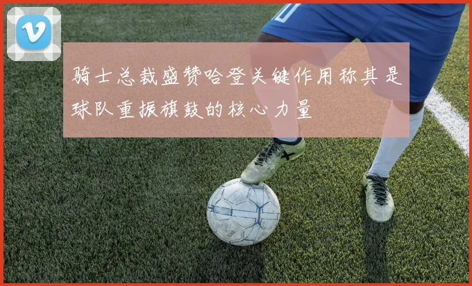 骑士总裁盛赞哈登关键作用称其是球队重振旗鼓的核心力量