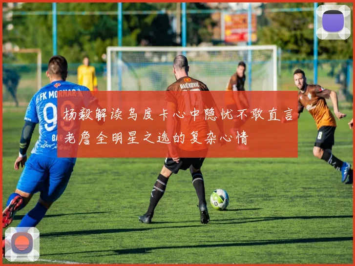 杨毅解读乌度卡心中隐忧不敢直言老詹全明星之选的复杂心情