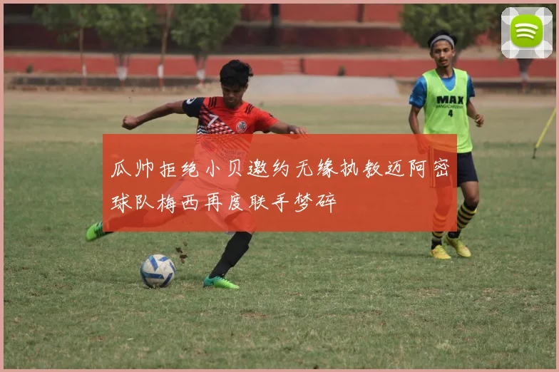 瓜帅拒绝小贝邀约无缘执教迈阿密球队梅西再度联手梦碎